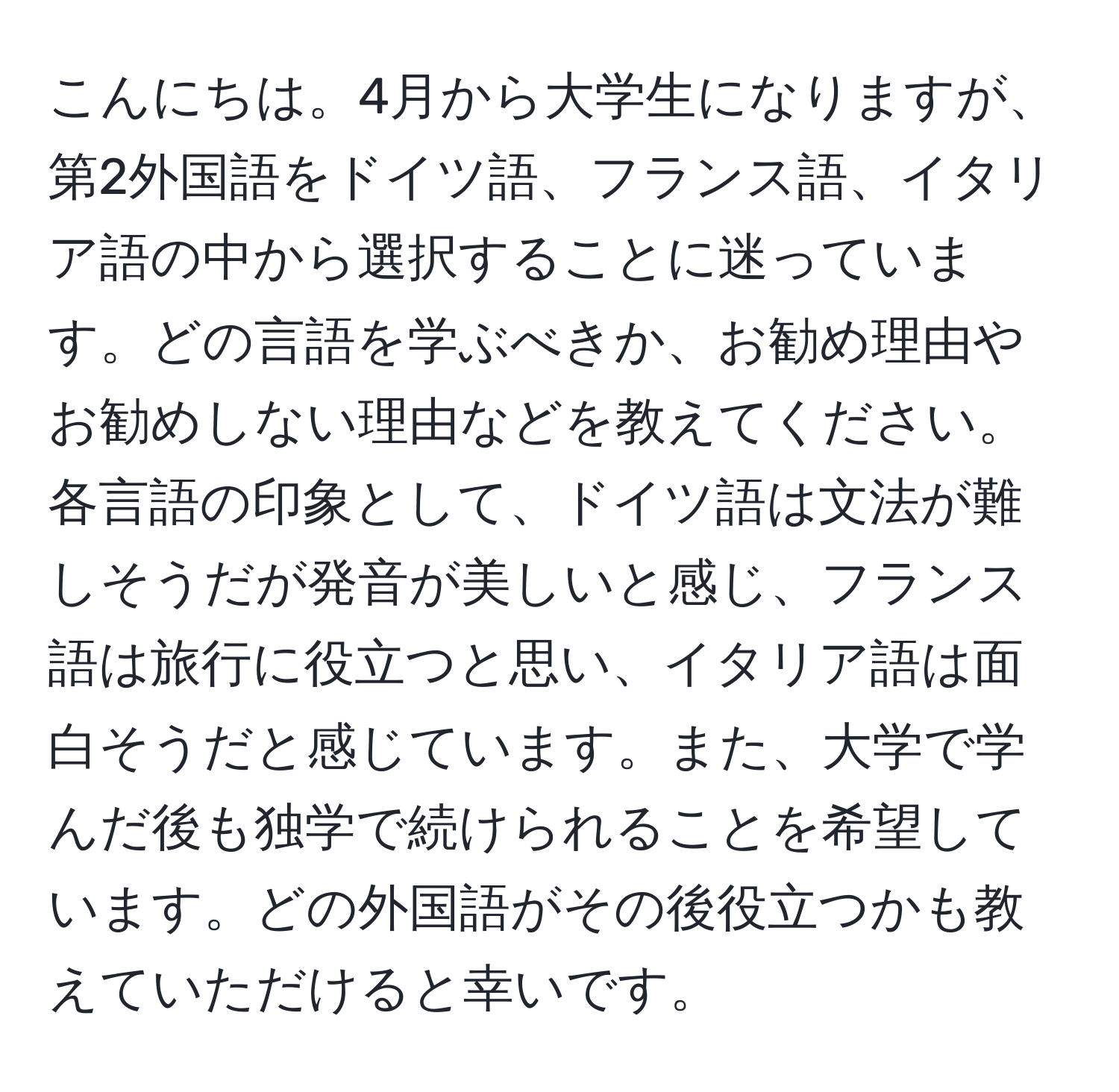 こんにちは。4月から大学生になりますが、第2外国語をドイツ語、フランス語、イタリア語の中から選択することに迷っています。どの言語を学ぶべきか、お勧め理由やお勧めしない理由などを教えてください。各言語の印象として、ドイツ語は文法が難しそうだが発音が美しいと感じ、フランス語は旅行に役立つと思い、イタリア語は面白そうだと感じています。また、大学で学んだ後も独学で続けられることを希望しています。どの外国語がその後役立つかも教えていただけると幸いです。