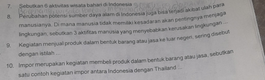 Sebutkan 6 aktivitas wisata bahari di Indonesia 
8. Perubahan potensi sumber daya alam di Indonesia juga bisa terjadí akibat ulah para 
manusianya. Di mana manusia tidak memiliki kesadaran akan pentingnya menjaga 
lingkungan, sebutkan 3 aktifitas manusia yang menyebabkan kerusakan lingkungan ... 
9. Kegiatan menjual produk dalam bentuk barang atau jasa ke luar negeri, sering disebut 
dengan istilah ... 
10. Impor merupakan kegiatan membeli produk dalam bentuk barang atau jasa, sebutkan 
satu contoh kegiatan impor antara Indonesia dengan Thailand ...