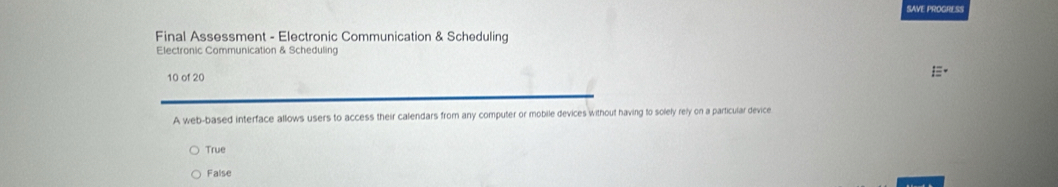 SAVE PROGRESS
Final Assessment - Electronic Communication & Scheduling
Electronic Communication & Scheduling
10 of 20
A web-based interface allows users to access their calendars from any computer or mobile devices without having to solely rely on a particular device
True
False