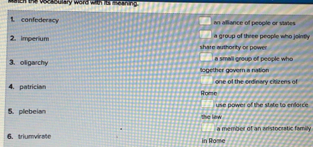 Maten the vocabulary word with its meaning.
1. confederacy an alliance of people or states
a group of three people who jointly
2. imperium share authority or power
3. oligarchy a small group of people who
together govern a nation
one of the ordinary citizens of
4. patrician Rome
use power of the state to enforce
5. plebeian the law
a member of an aristocratic family
6. triumvirate in Rome