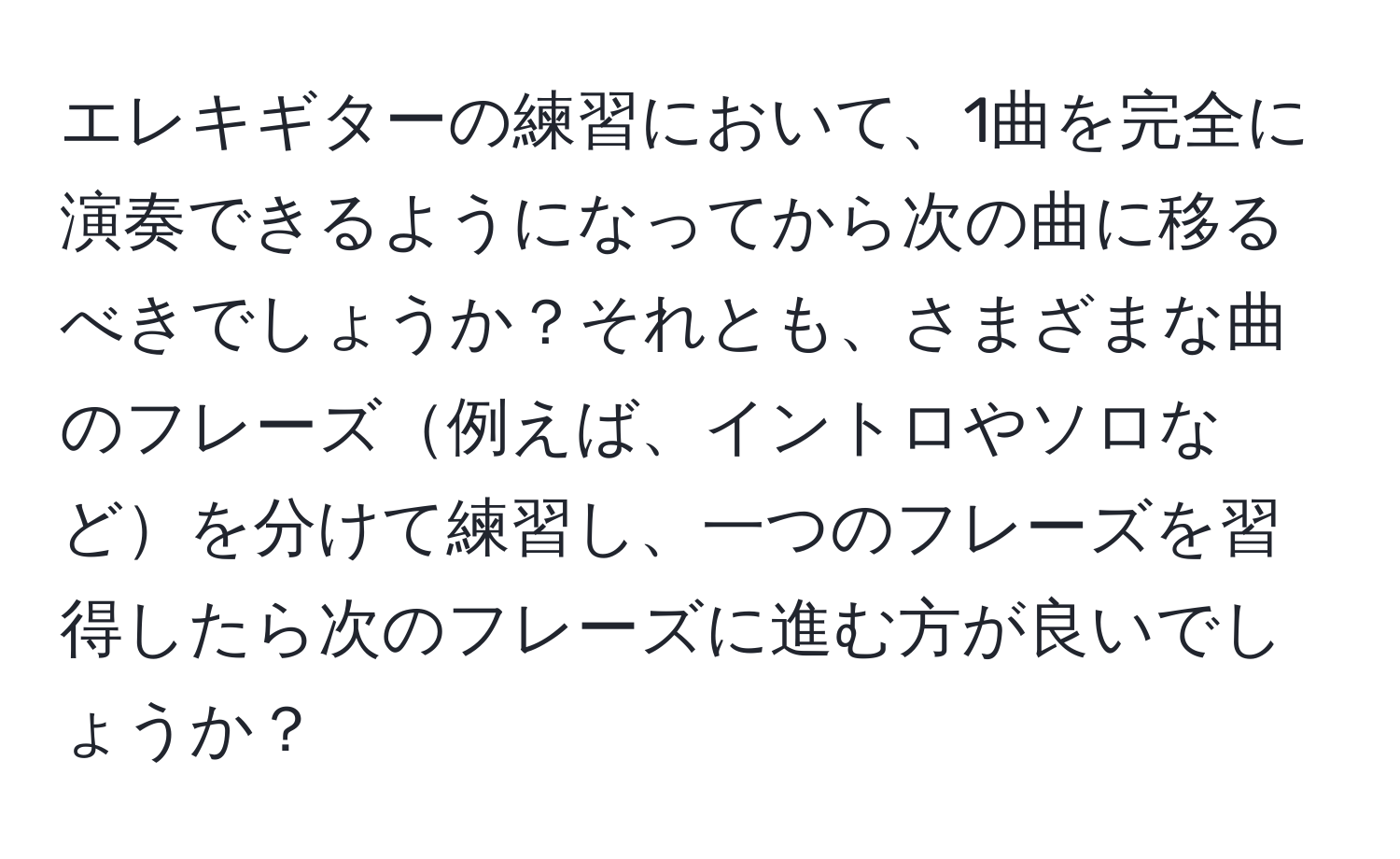 エレキギターの練習において、1曲を完全に演奏できるようになってから次の曲に移るべきでしょうか？それとも、さまざまな曲のフレーズ例えば、イントロやソロなどを分けて練習し、一つのフレーズを習得したら次のフレーズに進む方が良いでしょうか？