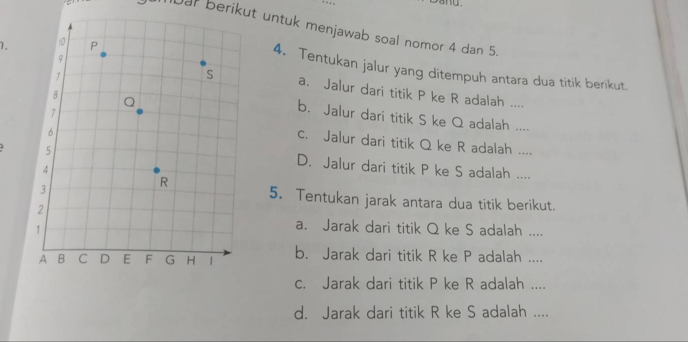 Dar berikut untuk menjawab soal nomor 4 dan 5. 
1. 
4. Tentukan jalur yang ditempuh antara dua titik berikut. 
a. Jalur dari titik P ke R adalah .... 
b. Jalur dari titik S ke Q adalah .... 
c. Jalur dari titik Q ke R adalah .... 
D. Jalur dari titik P ke S adalah .... 
5. Tentukan jarak antara dua titik berikut. 
a. Jarak dari titik Q ke S adalah .... 
b. Jarak dari titik R ke P adalah .... 
c. Jarak dari titik P ke R adalah .... 
d. Jarak dari titik R ke S adalah ....