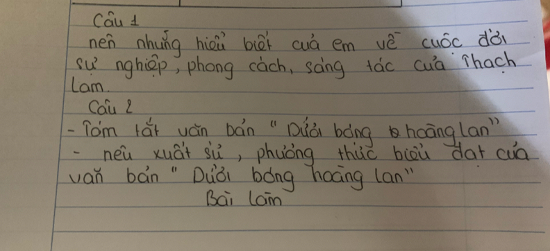 Cau 1 
nen nhung hièù bièi wuà em vè cuóc dò 
su nghiep, phong eàch, sāng táo cua `Thach 
Lam. 
Cou Z 
-Tom lǎi yán bán " Dǎà bàng hoānglan" 
·neu xuāi sù, phuòng thuo biòù dar cuā 
van bán " Duòi bóng hoāng lan" 
Bai lam