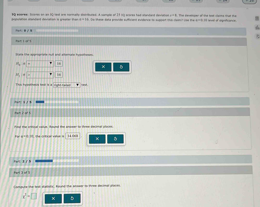 IQ scores: Scores on an IQ test are normally distributed. A sample of 25 IQ scores had standard deviation s=8. The developer of the test claims that the 
population standard deviation is greater than sigma =16. Do these data provide sufficient evidence to support this claim? Use the alpha =0.10 level of significance. 
ao 
Part: 0 / 5 
Part 1 of 5 
State the appropriate null and alternate hypotheses.
H_0:sigma
16
× 5
H_1:sigma
16 
This hypothesis test is a right-tailed test. 
Part: 1 / 5 
Part 2 of 5 
Find the critical value. Round the answer to three decimal places. 
For alpha =0.10 the critical value is 14.068
× 5
Part: 2 / 5 
Part 3 of 5 
Compute the test statistic. Round the answer to three decimal places.
chi^2=□ × 5