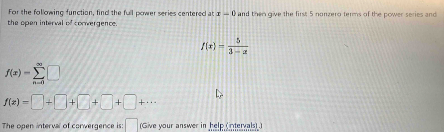 For the following function, find the full power series centered at x=0 and then give the first 5 nonzero terms of the power series and 
the open interval of convergence.
f(x)= 5/3-x 
f(x)=sumlimits _(n=0)^(∈fty)□
f(x)=□ +□ +□ +□ +·s
The open interval of convergence is: (Give your answer in help (intervals) .)