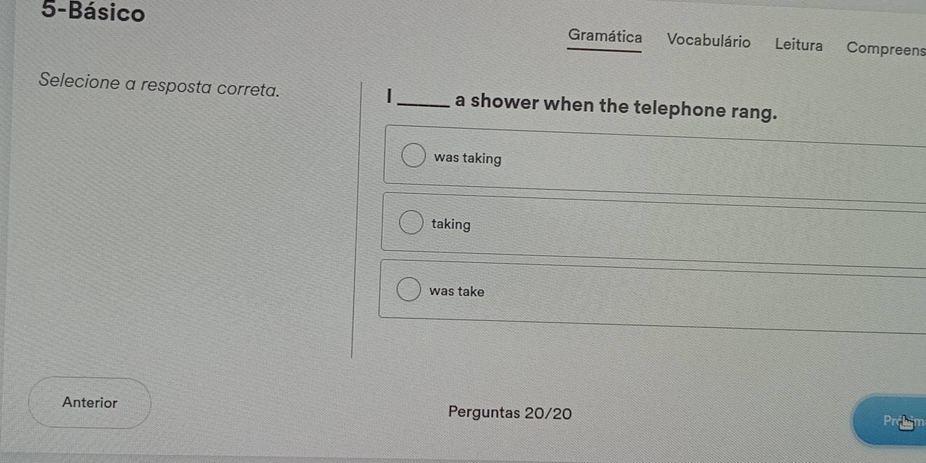 5-Básico
Gramática Vocabulário Leitura Compreens
|
Selecione a resposta correta. _a shower when the telephone rang.
was taking
taking
was take
Anterior Perguntas 20/20
Prohm