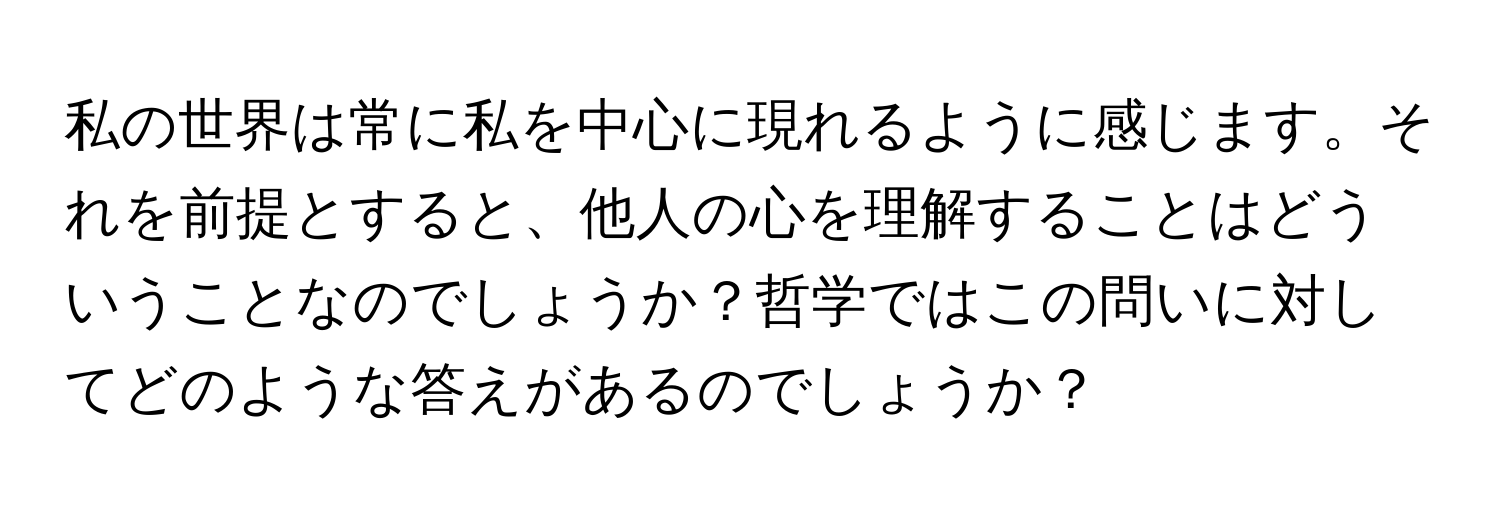 私の世界は常に私を中心に現れるように感じます。それを前提とすると、他人の心を理解することはどういうことなのでしょうか？哲学ではこの問いに対してどのような答えがあるのでしょうか？