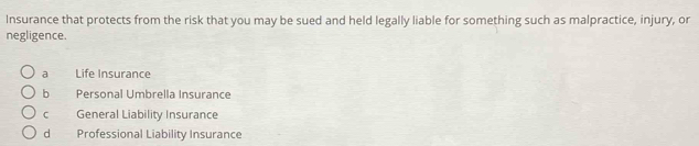 Insurance that protects from the risk that you may be sued and held legally liable for something such as malpractice, injury, or
negligence.
a Life Insurance
b Personal Umbrella Insurance
C General Liability Insurance
dì Professional Liability Insurance
