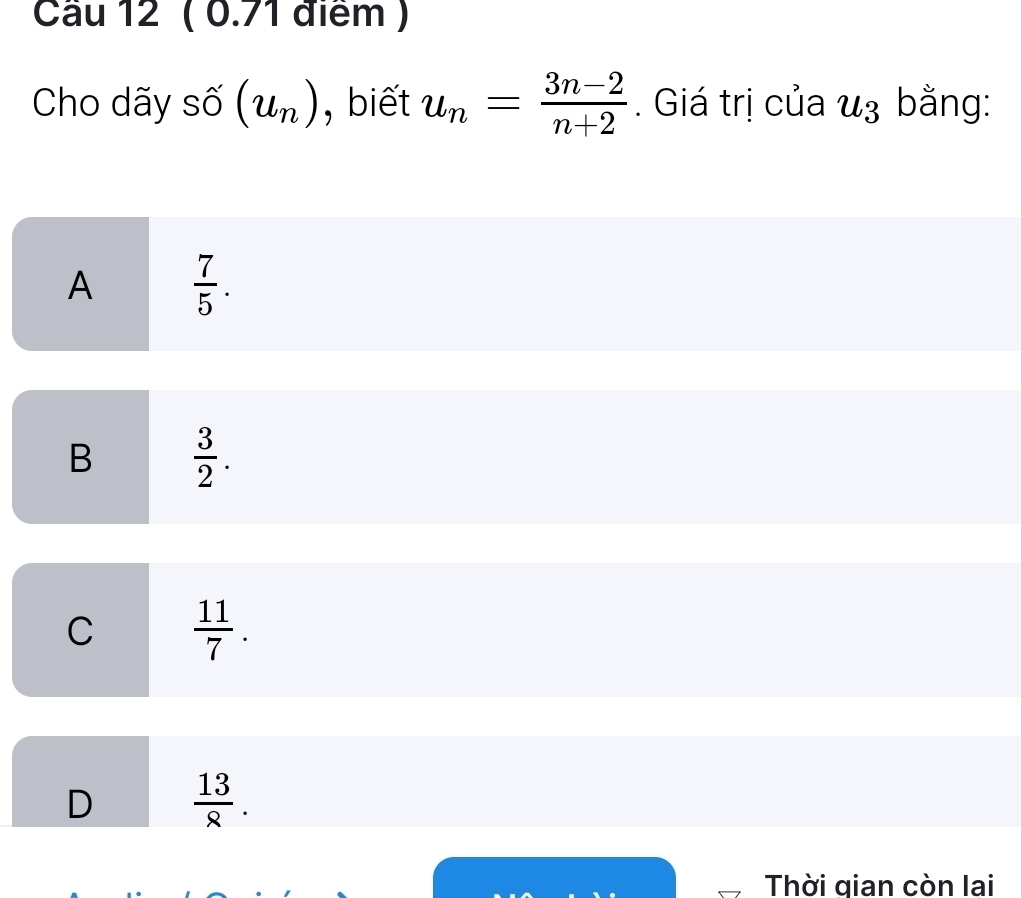 Cầu 12 ( 0.71 điểm )
Cho dãy số (u_n) , biết u_n= (3n-2)/n+2 . Giá trị của u_3 bằng:
A  7/5 .
B  3/2 .
C  11/7 .
D  13/8 . 
Thời qian còn lai