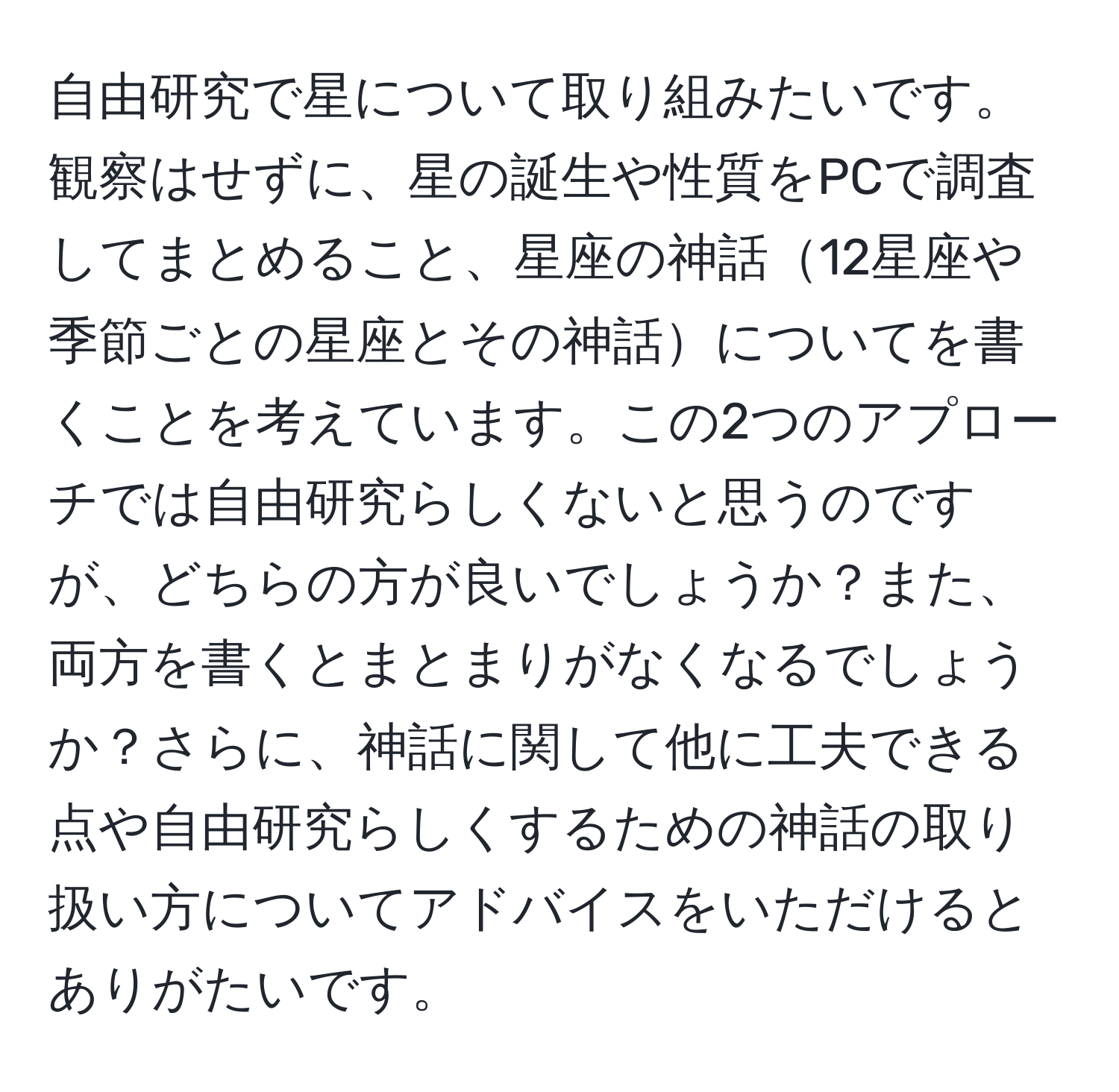 自由研究で星について取り組みたいです。観察はせずに、星の誕生や性質をPCで調査してまとめること、星座の神話12星座や季節ごとの星座とその神話についてを書くことを考えています。この2つのアプローチでは自由研究らしくないと思うのですが、どちらの方が良いでしょうか？また、両方を書くとまとまりがなくなるでしょうか？さらに、神話に関して他に工夫できる点や自由研究らしくするための神話の取り扱い方についてアドバイスをいただけるとありがたいです。