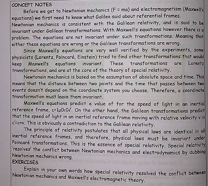 CONCEPT NOTES 
Before we get to Newtonian mechanics (F=ma) and electromagnetism (Maxwell's 
equations) we first need to know what Galileo said about referential frames. 
Newtonian mechanics is consistent with the Galilean relativity, and is said to be 
invariant under Galilean transformations. With Maxwell's equations however there is a 
problem. The equations are not invariant under such transformations. Meaning that 
either these equations are wrong or the Galilean transformations are wrong. 
Since Maxwell's equations are very well verified by the experiments, some 
physicists (Lorentz, Poincaré, Einstein) tried to find other transformations that would 
keep Maxwell's equations invariant. These transformations are Lorentz 
transformations, and are at the core of the theory of special relativity. 
Newtonain mechanics is based on the assumption of absolute space and time. This 
means that the distance between two points and the time that passes between two 
events doesn't depend on the coordinate system you choose. Therefore, a coordinate 
transformation must leave them invariant. 
Maxwell's equations predict a value of for the speed of light in an inertial 
reference frame, c=1mu 0varepsilon Osqrt(). On the other hand, the Galilean transformations predict 
that the speed of light in an inertial reference frame moving with relative velocity v is
c'=c+v. This is obviously a contradiction to the Galilean relativity. 
The principle of relativity postulates that all physical laws are identical in all 
inertial reference frames, and therefore, physical laws must be invariant under 
Poincaré transformations. This is the essence of special relativity. Special relativity 
'resolves' the conflict between Newtonian mechanics and electrodynamics by dubbing 
Newtonian mechanics wrong. 
EXERCISES 
Explain in your own words how special relativity resolved the conflict between 
Newtonian mechanics and Maxwell's electromagnetic theory.