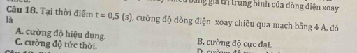 bằng gia trị trung bình của dòng điện xoay
Câu 18. Tại thời điểm t=0,5(s) , cường độ dòng điện xoay chiều qua mạch bằng 4 A, đó
là
A. cường độ hiệu dụng. B. cường độ cực đại.
C. cường độ tức thời.