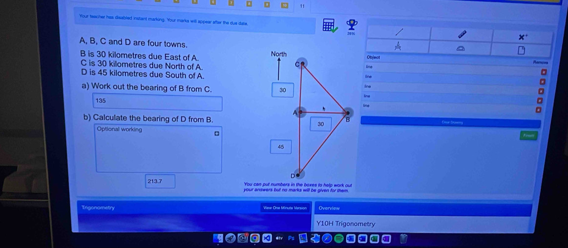 0 11
Your teacher has disabled instant marking. Your marks will appear after the due date, 
A, B, C and D are four towns.
B is 30 kilometres due East of A.Remov
C is 30 kilometres due North of A.line
D is 45 kilometres due South of A.line
a) Work out the bearing of B from C.
line
135 line
ling
b) Calculate the bearing of D from B. Clesir Draveng
Optional working
213.7 
your answers but no marks will be given for them.
Trigonometry View One Minute Version Overview
Y10H Trigonometry