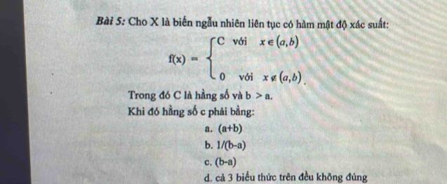 Cho X là biến ngẫu nhiên liên tục có hàm mật độ xác suất:
f(x)=beginarrayl Cvoix∈ (a,b) 0voix∉ (a,b).endarray.
Trong đó C là hằng số và b>a. 
Khi đó hằng số c phải bằng:
a. (a+b)
b. 1/(b-a)
c. (b-a)
d. cả 3 biểu thức trên đều không đúng