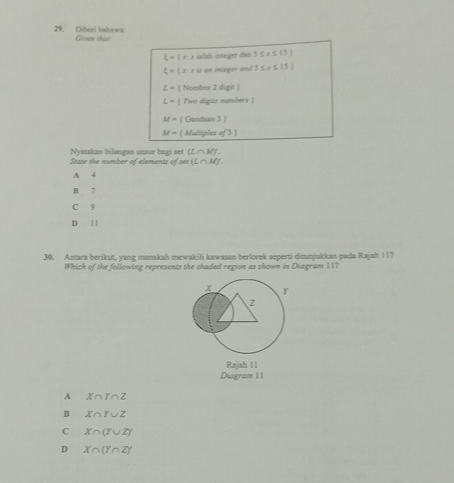 Diberi bahswa:
Given that
xi =1 r 1 ialah integer dan 5≤ x≤ 15)
xi =  x: x is an integer and 5≤ x≤ 15]
L= ( Nombor 2 digit )
L=  Two digits numbers )
M= ( Gandaan 3 )
M= ( Multiples of 3 )
Nyatakan bilangan unsur bagi set (L M J.
State the number of elements of set (L∩ M)
A 4
B 7
C 9
D 11
30. Antara berikut, yang manakah mewakili kawasan berlorek seperti ditunjukkan pada Rajah 11?
Which of the following represents the shaded region as shown in Diagram 11?
Rajah I I
Diagram 11
A X∩ Y∩ Z
B X∩ Y∪ Z
C X∩ (Y∪ Z)'
D X∩ (Y∩ Z)'