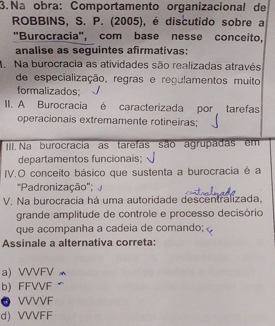 Na obra: Comportamento organizacional de
ROBBINS, S. P. (2005), é discutido sobre a
"Burocracia", com base nesse conceito,
analise as seguintes afirmativas:
1. Na burocracia as atividades são realizadas através
de especialização, regras e regulamentos muito
formalizados;
II. A Burocracia é caracterizada por tarefas
operacionais extremamente rotineiras;
IIII. Na burocracia as tarefas são agrupadas em
departamentos funcionais;
IV.O conceito básico que sustenta a burocracia é a
'Padronização';
V. Na burocracia há uma autoridade descentralizada,
grande amplitude de controle e processo decisório
que acompanha a cadeia de comando;
Assinale a alternativa correta:
a) VVVFV
b) FFVVF
⑤ VVVVF
d VVVFF