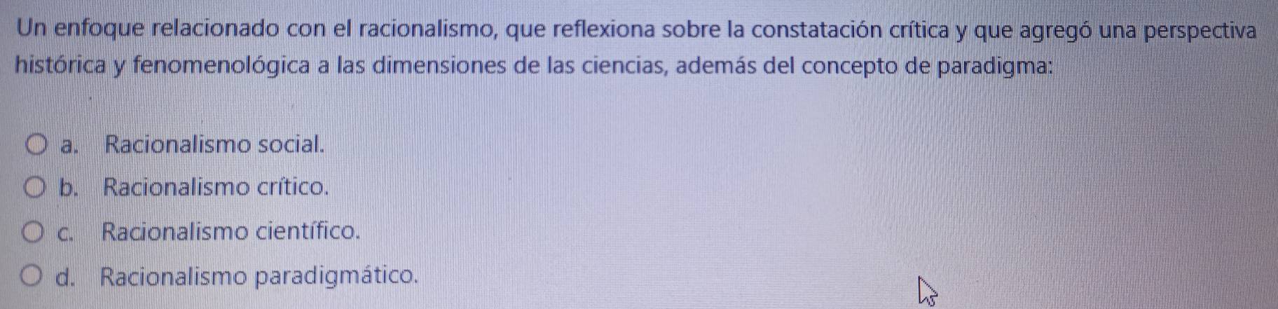 Un enfoque relacionado con el racionalismo, que reflexiona sobre la constatación crítica y que agregó una perspectiva
histórica y fenomenológica a las dimensiones de las ciencias, además del concepto de paradigma:
a. Racionalismo social.
b. Racionalismo crítico.
c. Racionalismo científico.
d. Racionalismo paradigmático.