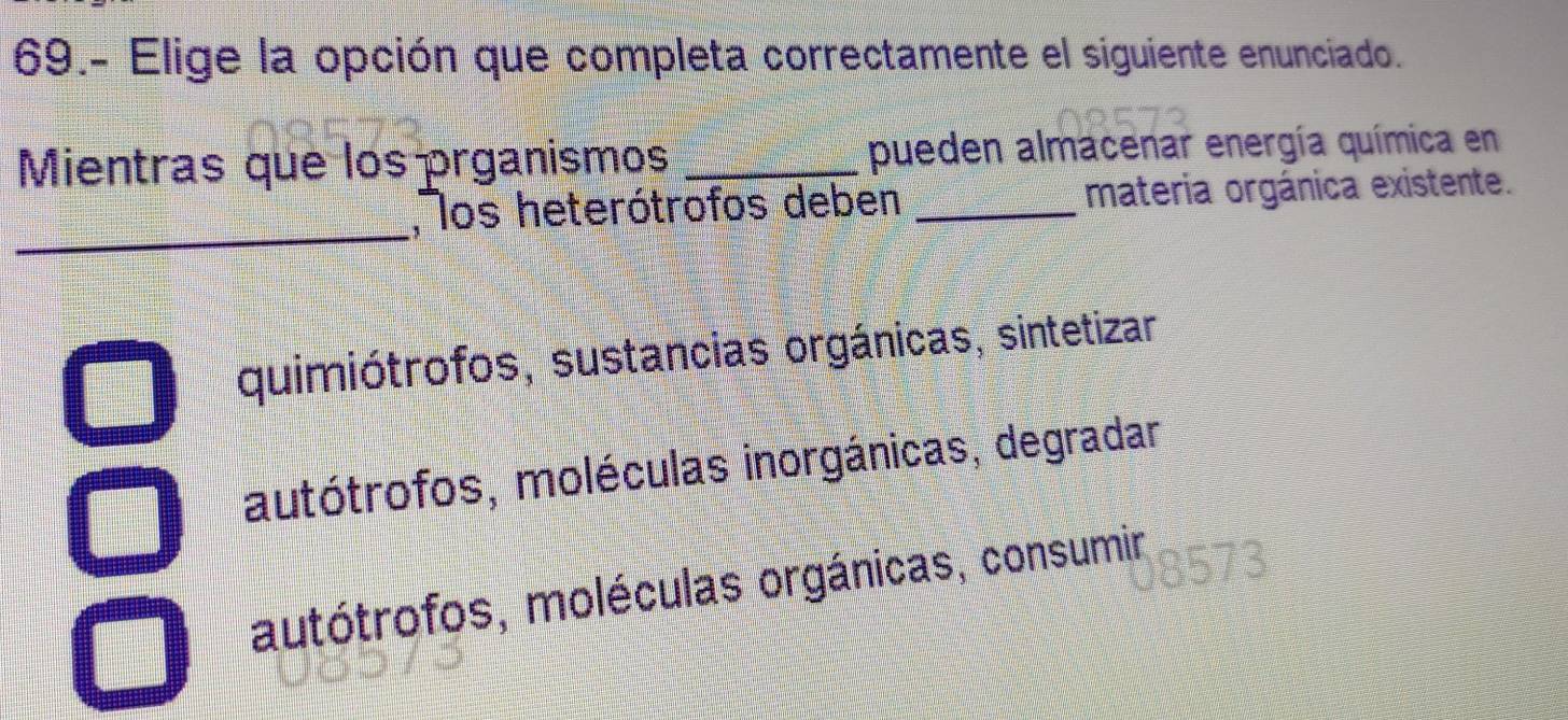 69.- Elige la opción que completa correctamente el siguiente enunciado.
Mientras que los prganismos _pueden almacenar energía química en
_
,os heterótrofos deben _materia orgánica existente.
quimiótrofos, sustancias orgánicas, sintetizar
autótrofos, moléculas inorgánicas, degradar
autótrofos, moléculas orgánicas, consumir