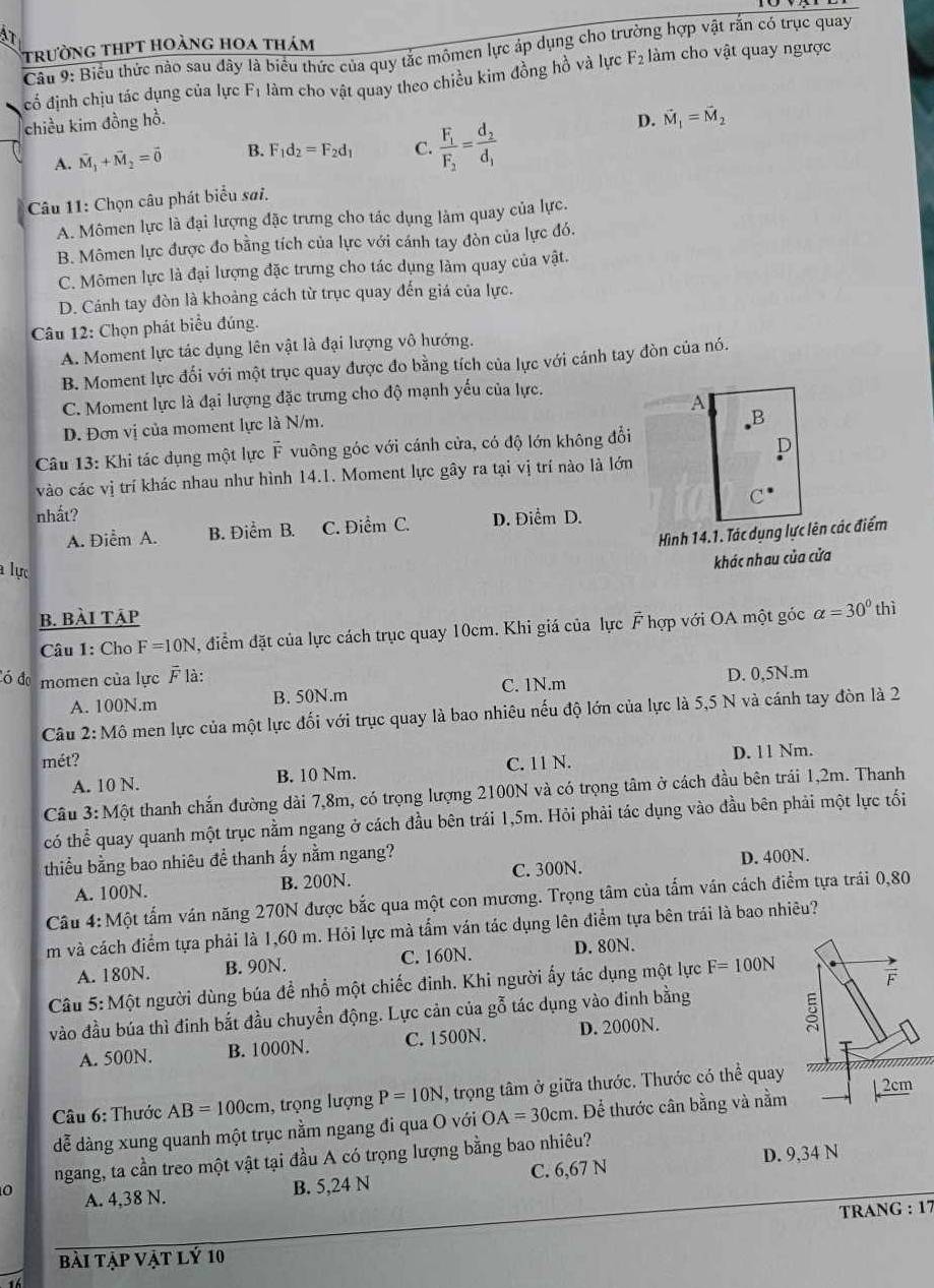 AT
trường thPt hoàng hoa thám
Câu 9: Biểu thức nào sau dây là biểu thức của quy tắc mômen lực áp dụng cho trường hợp vật rắn có trục quay
cố định chịu tác dụng của lực F_1 làm cho vật quay theo chiều kim đồng hồ và lực F_2 àm cho vật quay ngược
chiều kim đồng hồ. D. vector M_1=vector M_2
A. vector M_1+vector M_2=vector 0 B. F_1d_2=F_2d_1 C. frac F_1F_2=frac d_2d_1
Câu 11: Chọn câu phát biểu sai.
A. Mômen lực là đại lượng đặc trưng cho tác dụng làm quay của lực.
B. Mômen lực được đo bằng tích của lực với cánh tay đòn của lực đó.
C. Mômen lực là đại lượng đặc trưng cho tác dụng làm quay của vật.
D. Cánh tay đòn là khoảng cách từ trục quay đến giá của lực.
Câu 12: Chọn phát biểu đúng.
A. Moment lực tác dụng lên vật là đại lượng vô hướng.
B. Moment lực đối với một trục quay được đo bằng tích của lực với cánh tay đòn của nó.
C. Moment lực là đại lượng đặc trưng cho độ mạnh yếu của lực.
A
D. Đơn vị của moment lực là N/m.
B
Câu 13: Khi tác dụng một lực overline F vuông góc với cánh cửa, có độ lớn không đổi
vào các vị trí khác nhau như hình 14.1. Moment lực gây ra tại vị trí nào là lớn
C^(·)
nhất? D. Điểm D.
A. Điểm A. B. Điểm B. C. Điểm C.
Hình 14.1. Tác dụng lực lên các điểm
lực
khác nhau của cửa
B. BàI TậP
Câu 1: Cho F=10N , điểm đặt của lực cách trục quay 10cm. Khi giá của lực F hợp với OA một góc alpha =30° thì
Có đơ momen của lực overline F là:
C. 1N.m
A. 100N.m B. 50N.m D. 0,5N.m
Câu 2: Mô men lực của một lực đối với trục quay là bao nhiêu nếu độ lớn của lực là 5,5 N và cánh tay đòn là 2
mét? C. 11 N. D. 11 Nm.
A. 10 N. B. 10 Nm.
Câu 3:Một thanh chắn đường dài 7,8m, có trọng lượng 2100N và có trọng tâm ở cách đầu bên trái 1,2m. Thanh
có thể quay quanh một trục nằm ngang ở cách đầu bên trái 1,5m. Hỏi phải tác dụng vào đầu bên phải một lực tối
thiểu bằng bao nhiêu đề thanh ấy nằm ngang?
A. 100N. B. 200N. C. 300N. D. 400N.
Câu 4: Một tấm ván năng 270N được bắc qua một con mương. Trọng tâm của tấm ván cách điểm tựa trái 0,80
m và cách điểm tựa phải là 1,60 m. Hỏi lực mà tấm ván tác dụng lên điểm tựa bên trái là bao nhiêu?
A. 180N. B. 90N. C. 160N. D. 80N.
Câu 5: Một người dùng búa đề nhổ một chiếc đinh. Khi người ấy tác dụng một lực F=100N
vào đầu búa thì đinh bắt đầu chuyển động. Lực cản của gỗ tác dụng vào đinh bằng
A. 500N. B. 1000N. C. 1500N. D. 2000N. 
Câu 6: Thước AB=100cm , trọng lượng P=10N, , trọng tâm ở giữa thước. Thước có thể quay
dễ dàng xung quanh một trục nằm ngang đi qua O với OA=30cm. Để thước cân bằng và nằm
ngang, ta cần treo một vật tại đầu A có trọng lượng bằng bao nhiêu?
0 A. 4,38 N.
B. 5,24 N C. 6,67 N D. 9,34 N
TRANG : 17
bài tập vật lý 10