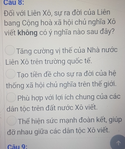 Đối với Liên Xô, sự ra đời của Liên
bang Cộng hoà xã hội chủ nghĩa Xô
viết không có ý nghĩa nào sau đây?
Tăng cường vị thế của Nhà nước
Liên Xô trên trường quốc tế.
Tạo tiền đề cho sự ra đời của hệ
thống xã hội chủ nghĩa trên thế giới.
Phù hợp với lợi ích chung của các
dân tộc trên đất nước Xô viết.
Thể hiện sức mạnh đoàn kết, giúp
đỡ nhau giữa các dân tộc Xô viết.
Câu 9: