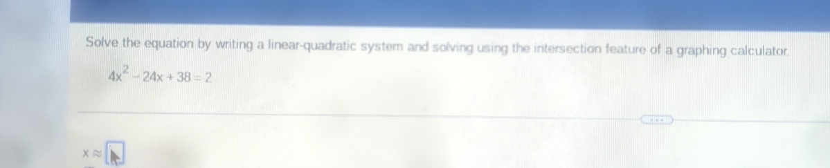 Solve the equation by writing a linear-quadratic system and solving using the intersection feature of a graphing calculator.
4x^2-24x+38=2
xapprox □