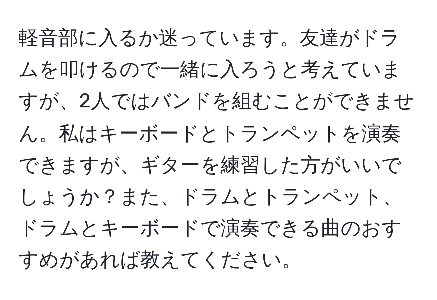 軽音部に入るか迷っています。友達がドラムを叩けるので一緒に入ろうと考えていますが、2人ではバンドを組むことができません。私はキーボードとトランペットを演奏できますが、ギターを練習した方がいいでしょうか？また、ドラムとトランペット、ドラムとキーボードで演奏できる曲のおすすめがあれば教えてください。