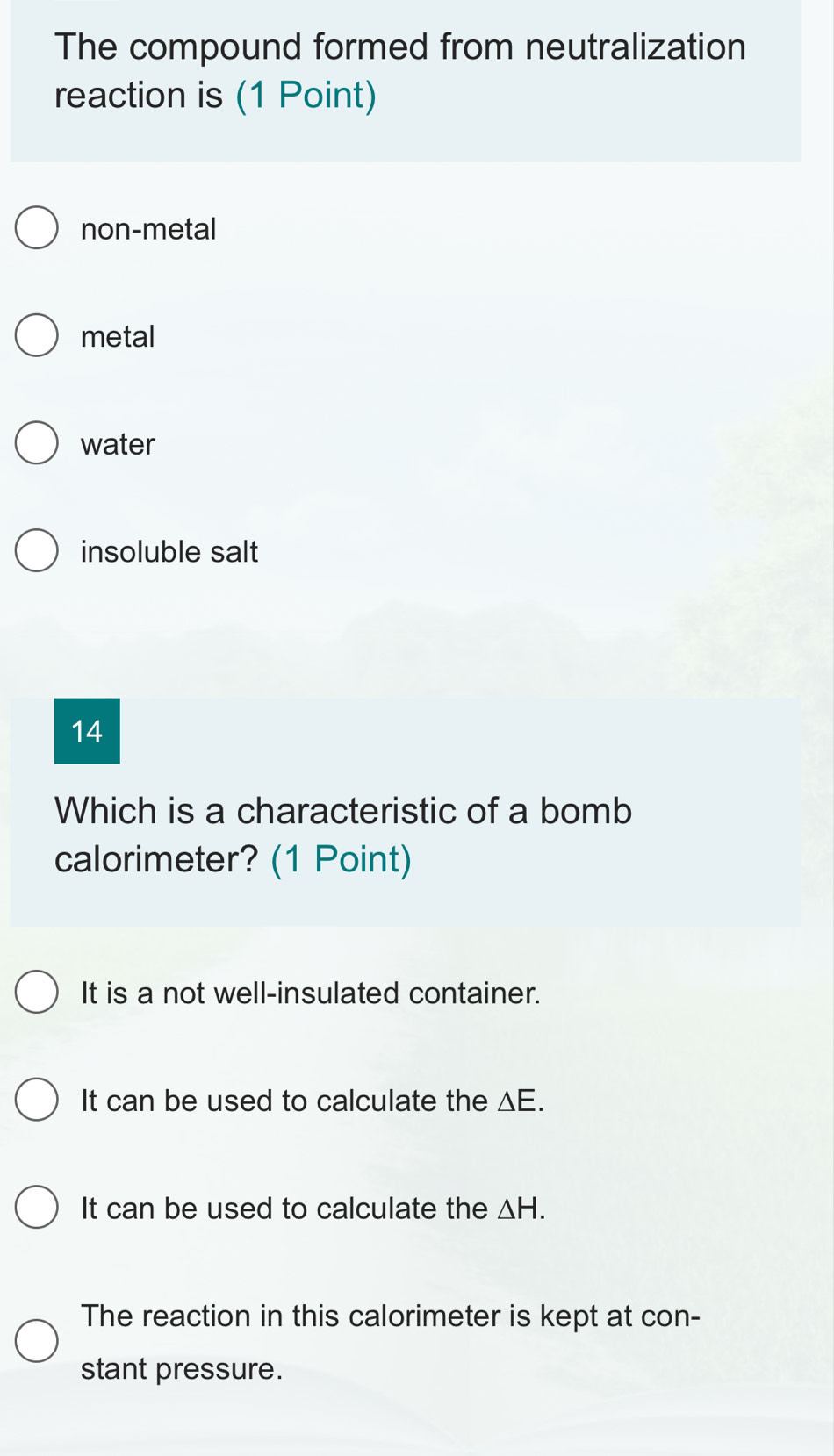 The compound formed from neutralization
reaction is (1 Point)
non-metal
metal
water
insoluble salt
14
Which is a characteristic of a bomb
calorimeter? (1 Point)
It is a not well-insulated container.
It can be used to calculate the △E.
It can be used to calculate the △ H.
The reaction in this calorimeter is kept at con-
stant pressure.