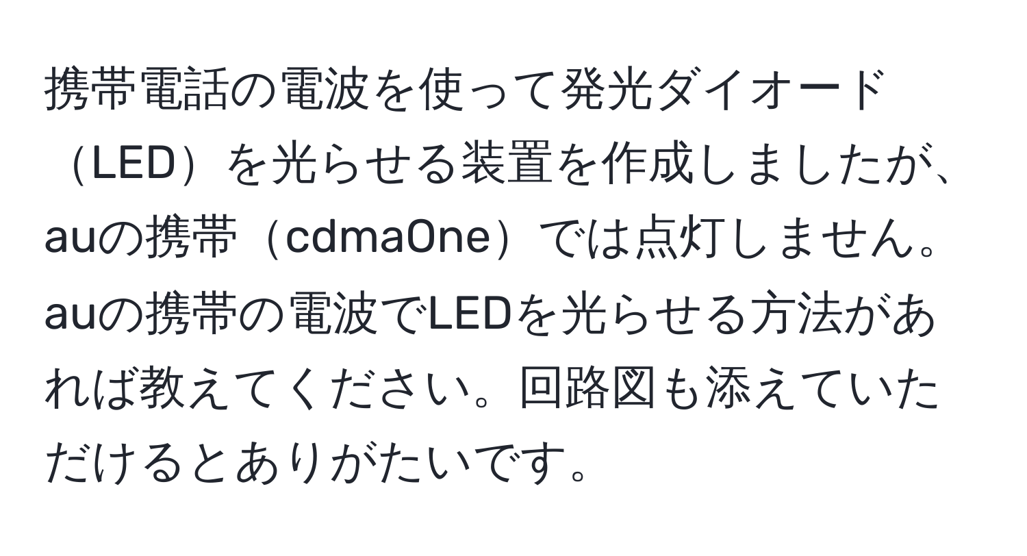 携帯電話の電波を使って発光ダイオードLEDを光らせる装置を作成しましたが、auの携帯cdmaOneでは点灯しません。auの携帯の電波でLEDを光らせる方法があれば教えてください。回路図も添えていただけるとありがたいです。