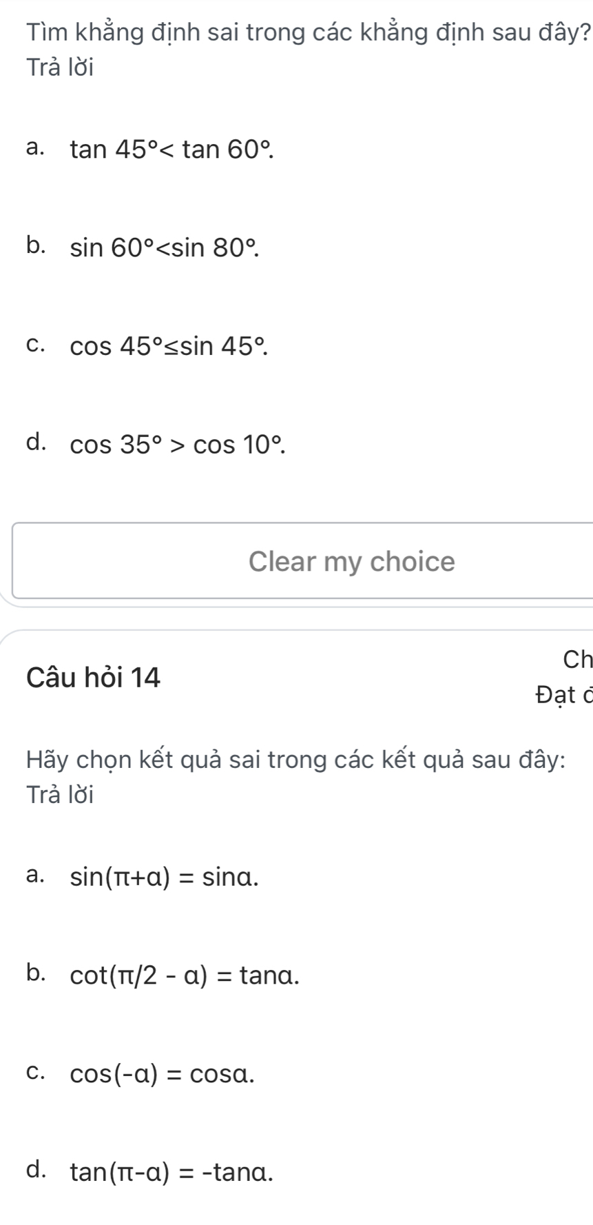 Tìm khẳng định sai trong các khẳng định sau đây?
Trả lời
a. tan 45° .
b. sin 60° .
C. cos 45°≤ sin 45°.
d. cos 35°>cos 10°. 
Clear my choice
Ch
Câu hỏi 14
Đạt ở
Hãy chọn kết quả sai trong các kết quả sau đây:
Trả lời
a. sin (π +alpha )=sin alpha.
b. cot (π /2-a)=tan a.
C. cos (-alpha )=cos alpha.
d. tan (π -alpha )=-tan alpha.