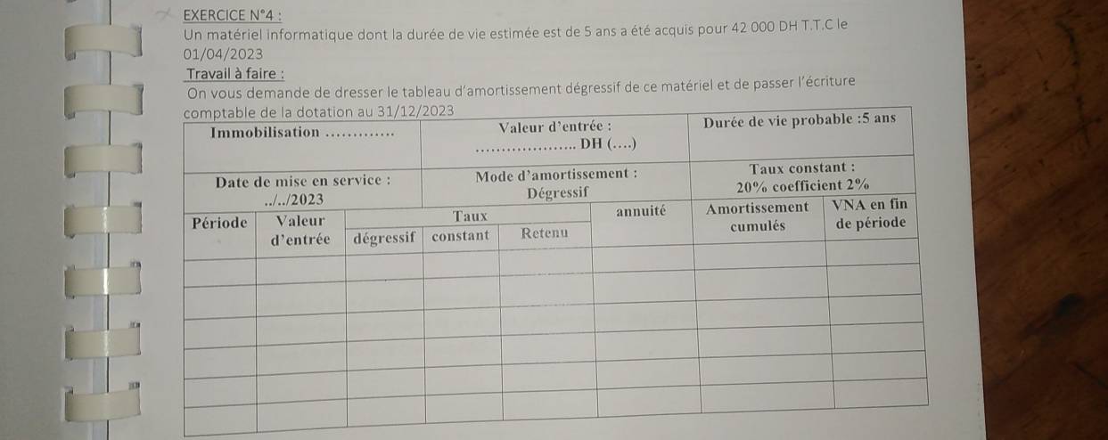 EXERCICE N°4 : 
Un matériel informatique dont la durée de vie estimée est de 5 ans a été acquis pour 42 000 DH T.T.C le 
01/04/2023 
Travail à faire : 
On vous demande de dresser le tableau d'amortissement dégressif de ce matériel et de passer l'écriture