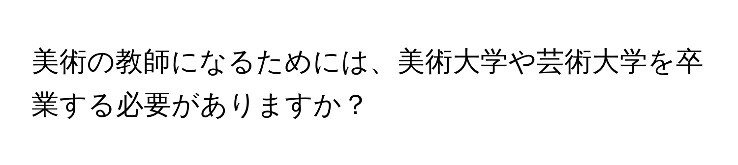 美術の教師になるためには、美術大学や芸術大学を卒業する必要がありますか？