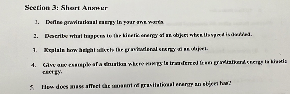 Short Answer 
1. Define gravitational energy in your own words. 
2. Describe what happens to the kinetic energy of an object when its speed is doubled. 
3. Explain how height affects the gravitational energy of an object. 
4. Give one example of a situation where energy is transferred from gravitational energy to kinetic 
energy. 
5. How does mass affect the amount of gravitational energy an object has?