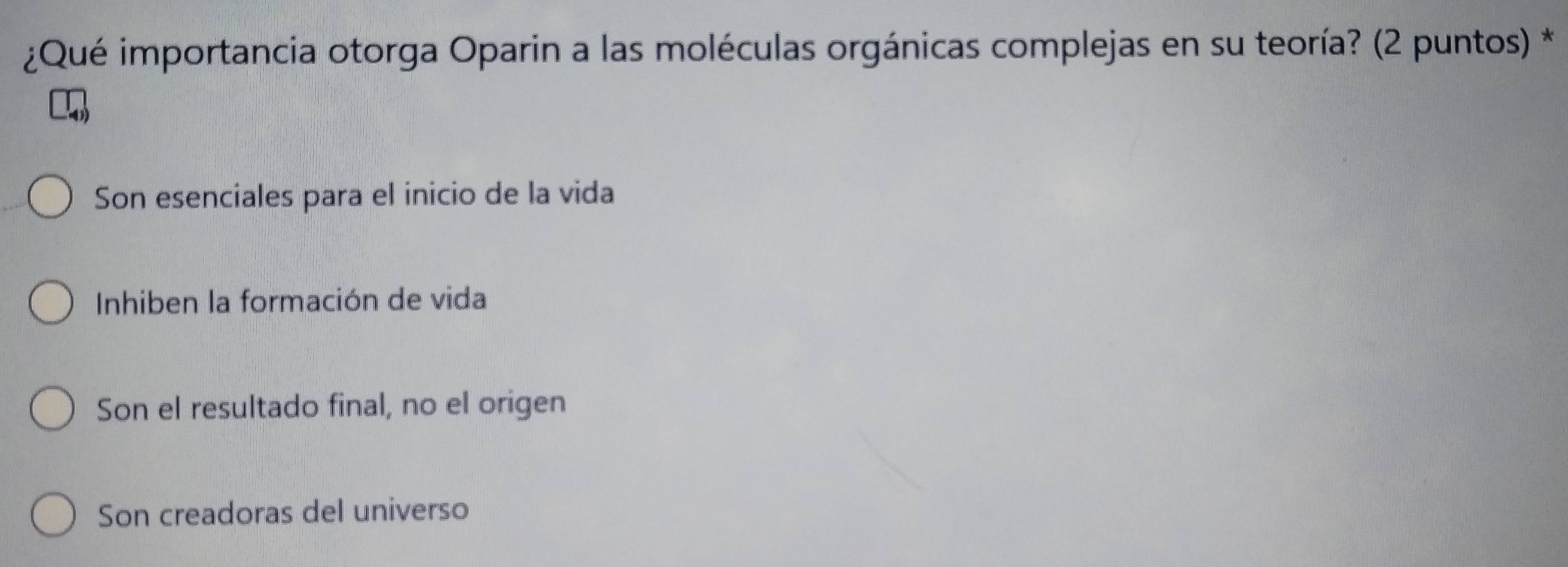 ¿Qué importancia otorga Oparin a las moléculas orgánicas complejas en su teoría? (2 puntos) *
Son esenciales para el inicio de la vida
Inhiben la formación de vida
Son el resultado final, no el origen
Son creadoras del universo