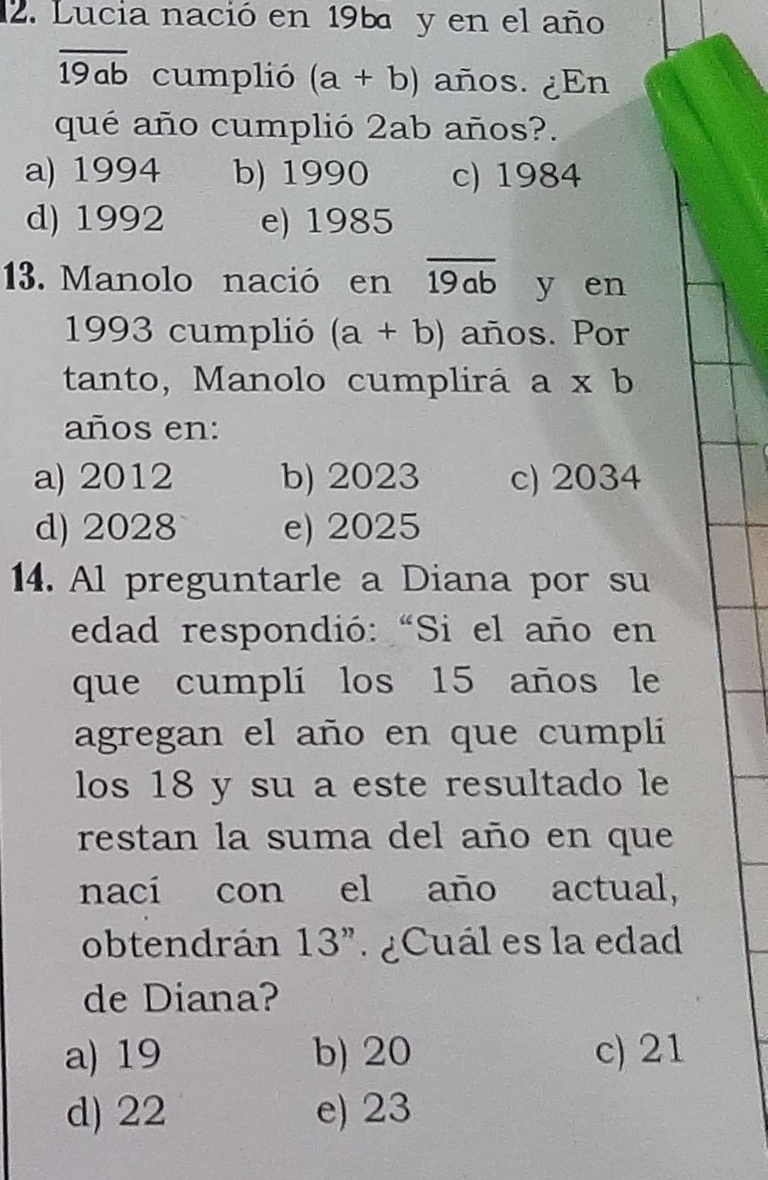 Lucia nació en 196 y en el año
overline 19ab cumplió (a+b) años. ¿En
qué año cumplió 2ab años?.
a) 1994 b) 1990 c) 1984
d) 1992 e) 1985
13. Manolo nació en overline 19ab y en
1993 cumplió (a+b) años. Por
tanto, Manolo cumplirá a* b
años en:
a) 2012 b) 2023 c) 2034
d) 2028 e) 2025
14. Al preguntarle a Diana por su
edad respondió: “Si el año en
que cumplí los 15 años le
agregan el año en que cumpli
los 18 y su a este resultado le
restan la suma del año en que
nací con el año actual,
obtendrán 13". ¿Cuál es la edad
de Diana?
a) 19 b) 20 c) 21
d) 22 e) 23