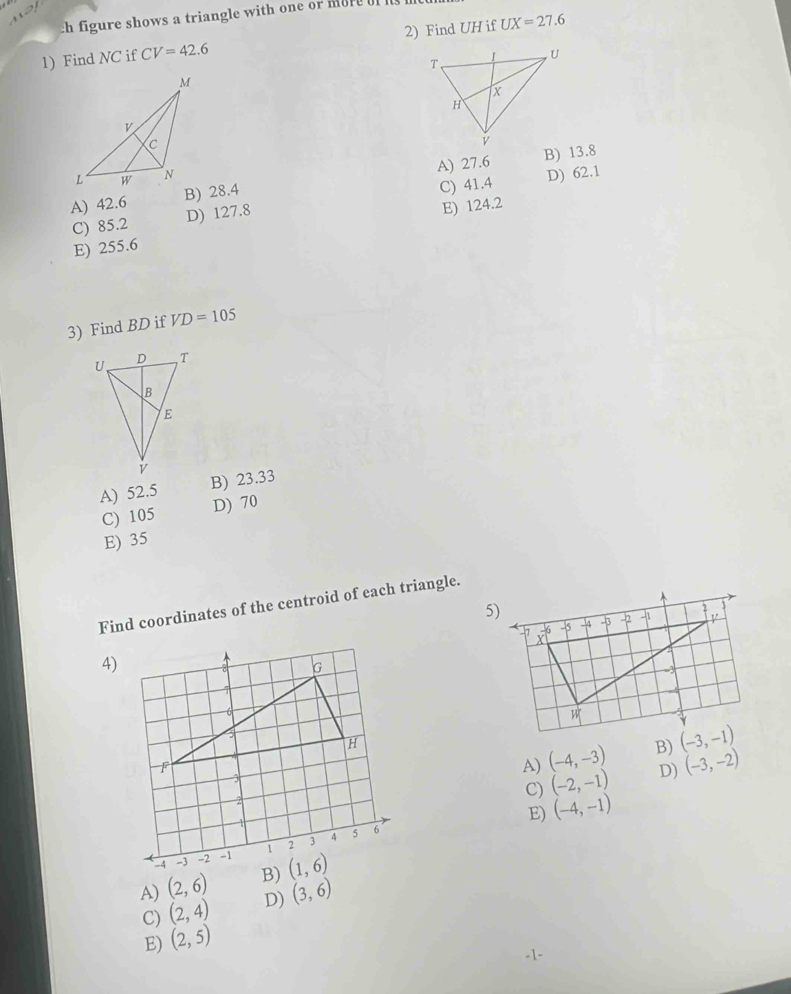 ch figure shows a triangle with one or more of  
1) Find NC if CV=42.6 2) Find UH if UX=27.6
A) 27.6 B) 13.8
C) 41.4
A) 42.6 B) 28.4 D) 62.1
C) 85.2 D) 127.8
E) 124.2
E) 255.6
3) Find BD if VD=105
A) 52.5 B) 23.33
C) 105
D) 70
E) 35
Find coordinates of the centroid of each triangle.
4)
A) (-4,-3) B)
C) (-2,-1) D) (-3,-2)
E) (-4,-1)
A) (2,6) B)
C) (2,4) D) (3,6)
E) (2,5)