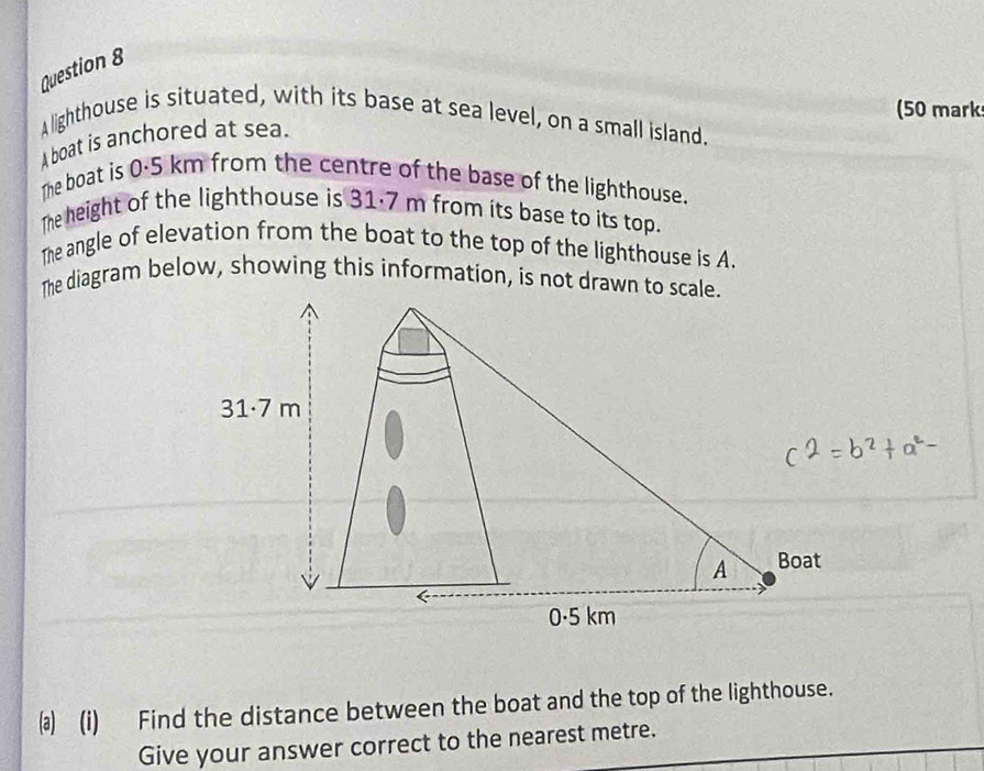 (50 mark 
A lighthouse is situated, with its base at sea level, on a small island. 
A boat is anchored at sea. 
The boat is 0·5 km from the centre of the base of the lighthouse. 
The height of the lighthouse is 31·7 m from its base to its top. 
The angle of elevation from the boat to the top of the lighthouse is A. 
The diagram below, showing this information, is not drawn to sc 
⑶ (i) Find the distance between the boat and the top of the lighthouse. 
Give your answer correct to the nearest metre.