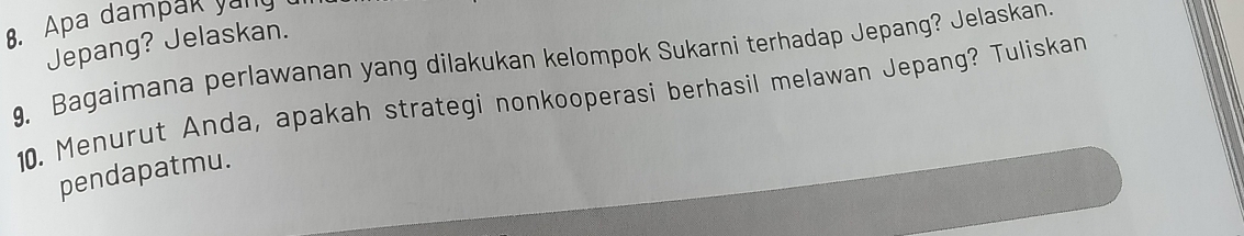 Apa dampak yany 
Jepang? Jelaskan. 
9, Bagaimana perlawanan yang dilakukan kelompok Sukarni terhadap Jepang? Jelaskan. 
10. Menurut Anda, apakah strategi nonkooperasi berhasil melawan Jepang? Tuliskan 
pendapatmu.