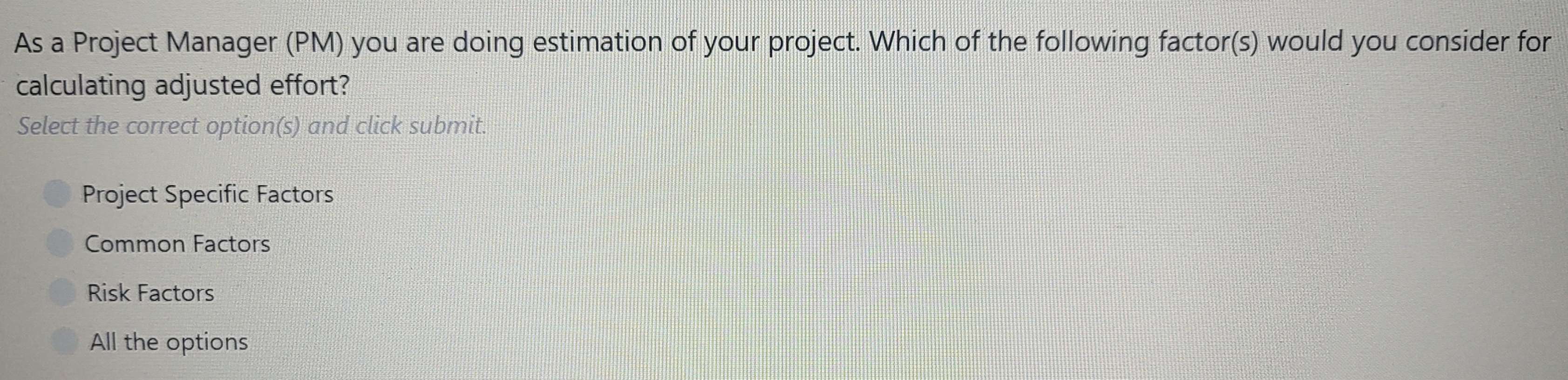 As a Project Manager (PM) you are doing estimation of your project. Which of the following factor(s) would you consider for
calculating adjusted effort?
Select the correct option(s) and click submit.
Project Specific Factors
Common Factors
Risk Factors
All the options