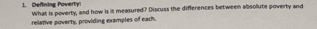 Defining Poverty: 
What is poverty, and how is it measured? Discuss the differences between absolute poverty and 
relative poverty, providing examples of each.