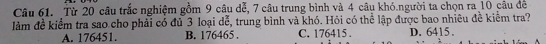 Từ 20 câu trắc nghiệm gồm 9 câu dễ, 7 câu trung bình và 4 câu khó.người ta chọn ra 10 câu đê
làm đề kiểm tra sao cho phải có đủ 3 loại dễ, trung bình và khó. Hỏi có thể lập được bao nhiêu đề kiểm tra?
A. 176451. B. 176465. C. 176415. D. 6415.