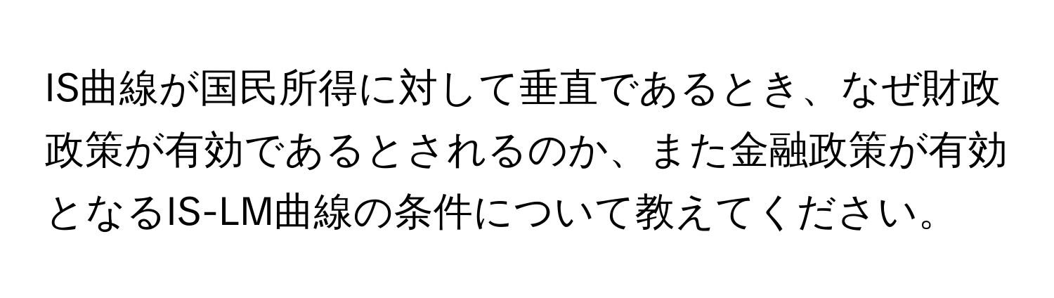 IS曲線が国民所得に対して垂直であるとき、なぜ財政政策が有効であるとされるのか、また金融政策が有効となるIS-LM曲線の条件について教えてください。