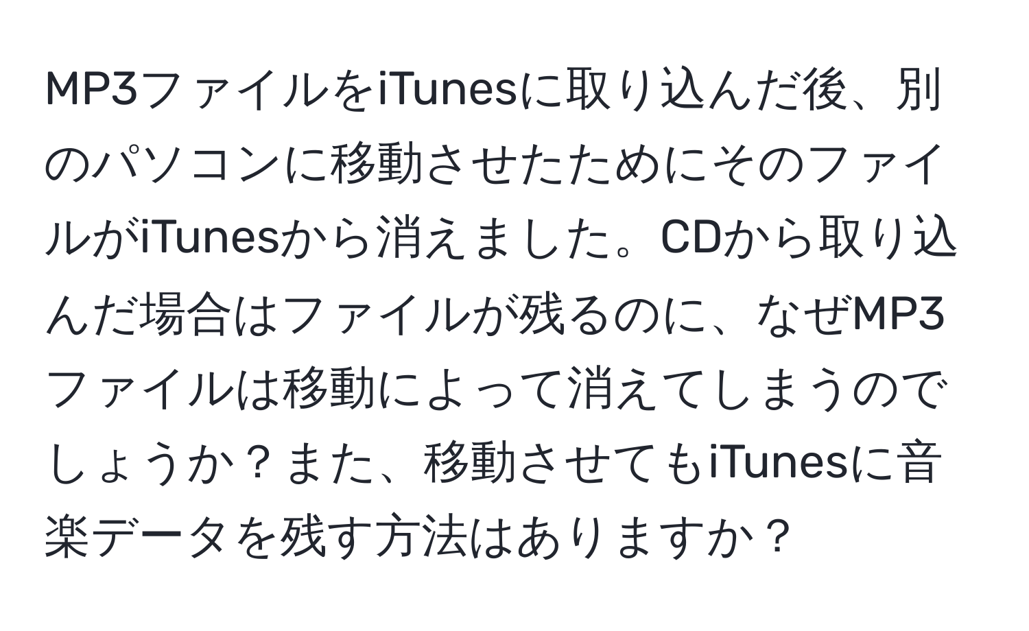 MP3ファイルをiTunesに取り込んだ後、別のパソコンに移動させたためにそのファイルがiTunesから消えました。CDから取り込んだ場合はファイルが残るのに、なぜMP3ファイルは移動によって消えてしまうのでしょうか？また、移動させてもiTunesに音楽データを残す方法はありますか？