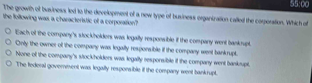 55:00
The growth of business led to the development of a new type of business organization called the corporation. Which of
the following was a characteristic of a corporation?
Each of the company's stockholders was legally responsible if the company went bankrupt.
Only the owner of the company was legally responsible if the company went bankrupt.
None of the company's stockholders was legally responsible if the company went bankrupt.
The federal government was legally responsible if the company went bankrupt.