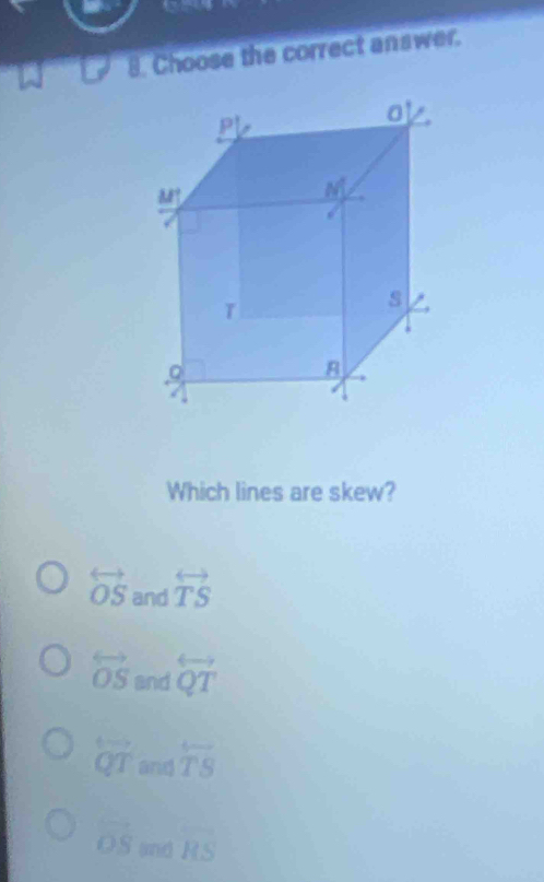 Choose the correct answer.
p
0
M
M
s
Which lines are skew?
overleftrightarrow OS and overleftrightarrow TS
overleftrightarrow OS and overleftrightarrow QT
overleftrightarrow QT and overleftrightarrow TS
vector OS anid overline HS