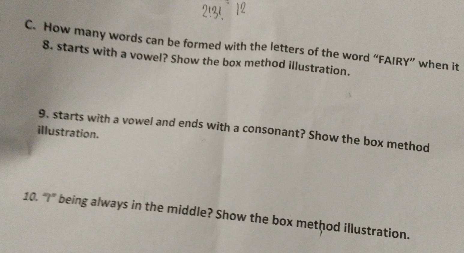 How many words can be formed with the letters of the word “FAIRY” when it 
8. starts with a vowel? Show the box method illustration. 
9. starts with a vowel and ends with a consonant? Show the box method 
illustration. 
10. “I” being always in the middle? Show the box method illustration.