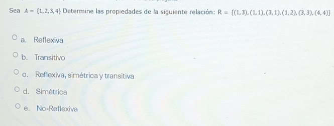 Sea A= 1,2,3,4 Determine las propiedades de la siguiente relación: R= (1,3),(1,1),(3,1),(1,2),(3,3),(4,4)
a. Reflexiva
b. Transitivo
c. Reflexiva, simétrica y transitiva
d. Simétrica
e. No-Reflexiva