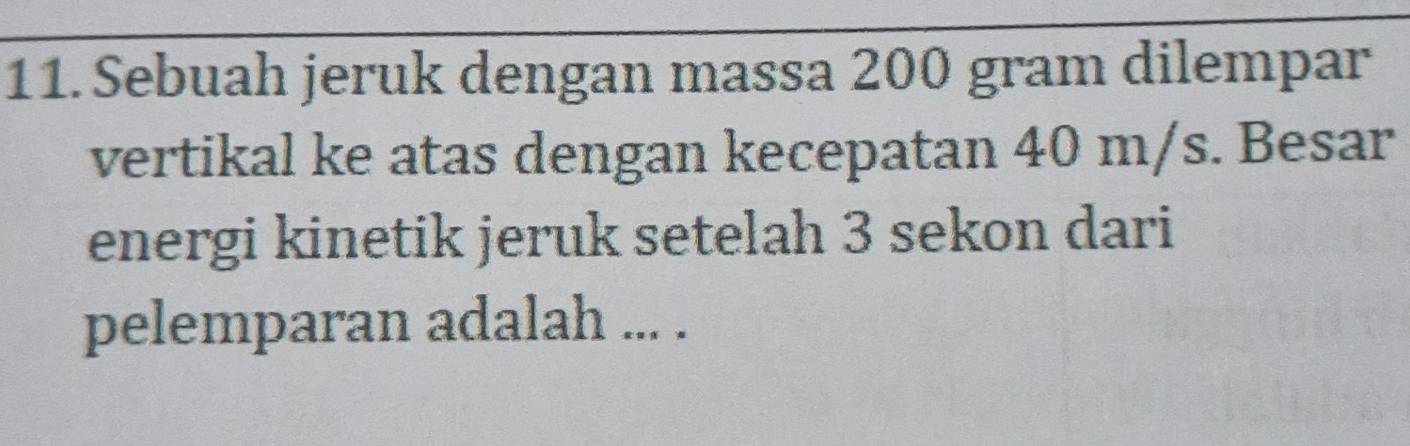 Sebuah jeruk dengan massa 200 gram dilempar 
vertikal ke atas dengan kecepatan 40 m/s. Besar 
energi kinetik jeruk setelah 3 sekon dari 
pelemparan adalah ... .