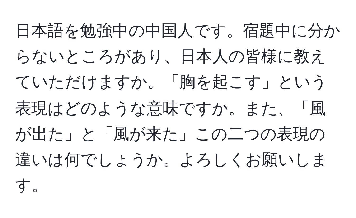 日本語を勉強中の中国人です。宿題中に分からないところがあり、日本人の皆様に教えていただけますか。「胸を起こす」という表現はどのような意味ですか。また、「風が出た」と「風が来た」この二つの表現の違いは何でしょうか。よろしくお願いします。