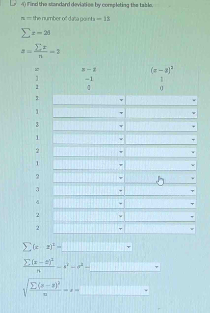 Find the standard deviation by completing the table.
n= the number of data points =13
sumlimits x=26
1
2
1
sumlimits (x-x)^2=_ 
frac sumlimits (x-x)^2n=s^2=sigma^2=_ 
sqrt(frac sumlimits (x-x)^2)n=s=_ 