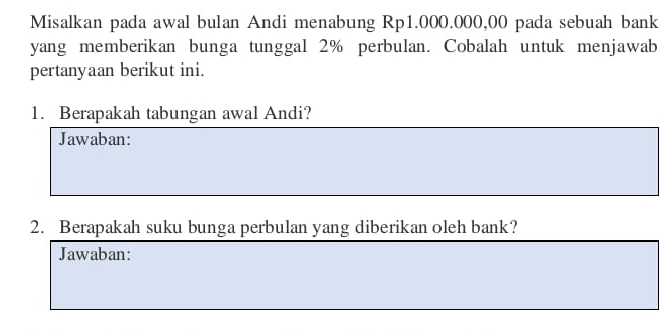 Misalkan pada awal bulan Andi menabung Rp1.000.000,00 pada sebuah bank 
yang memberikan bunga tunggal 2% perbulan. Cobalah untuk menjawab 
pertanyaan berikut ini. 
1. Berapakah tabungan awal Andi? 
Jawaban: 
2. Berapakah suku bunga perbulan yang diberikan oleh bank? 
Jawaban: